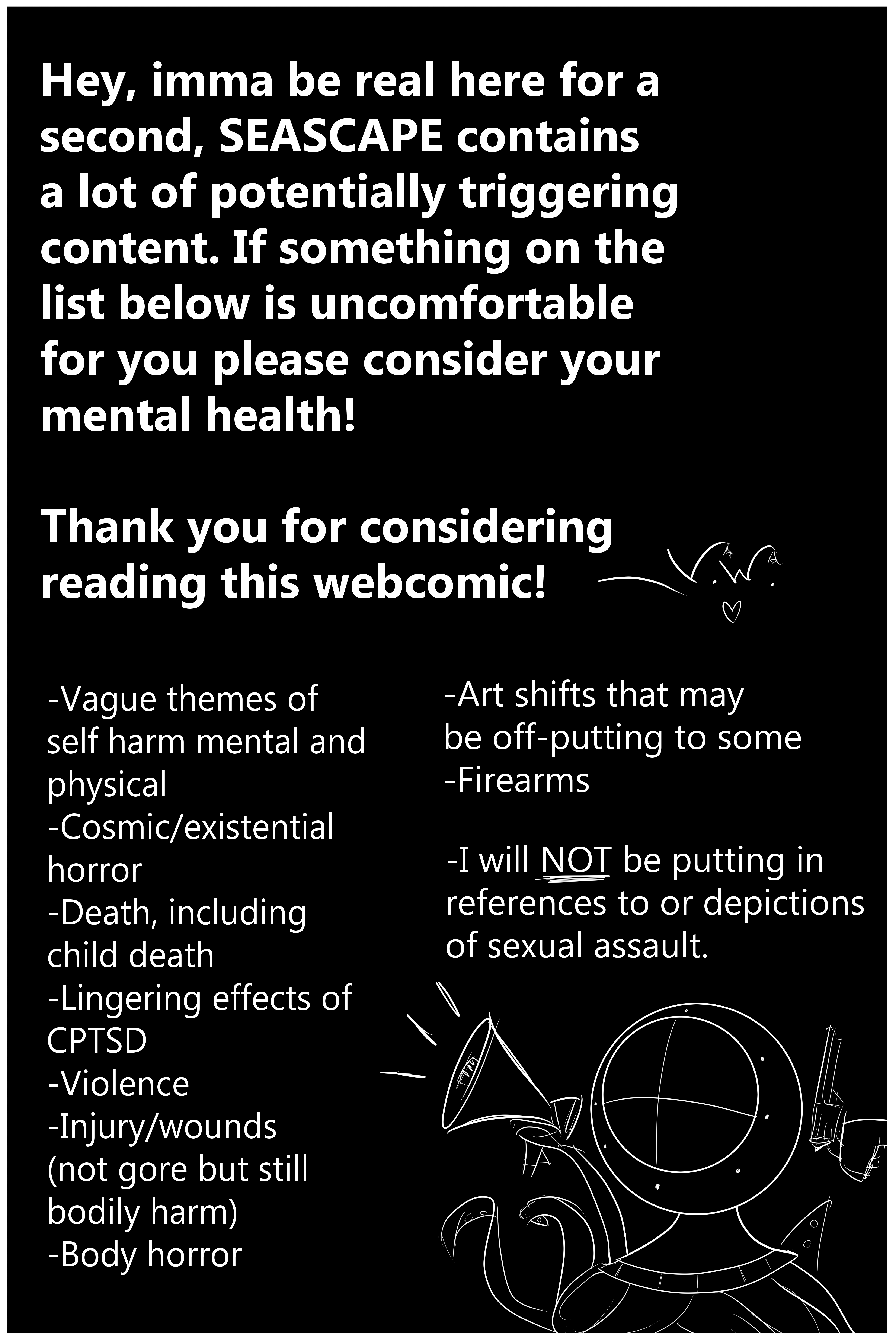 Black page with white writing and the artist avatar at the bottom with a megaphone and a gun! "Hey, imma be real here for a second, SEASCAPE contains a lot of potentially triggering content. If something on the list below is uncomfortable for you please consider your mental health! Thank you for considering reading this webcomic!" "-Vague themes of self harm mental and physical -Cosmic/existential horror -Death, including child death -Lingering effects of CPTSD -Violence -Injury/wounds (not gore but still bodily harm) -Body horror -Art shifts that may be off-putting to some -Firearms" "-I will NOT be putting in references to or depictions of sexual assault."